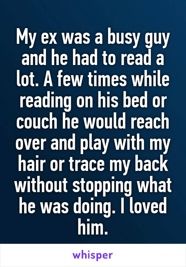 My ex was a busy guy and he had to read a lot. A few times while reading on his bed or couch he would reach over and play with my hair or trace my back without stopping what he was doing. I loved him.