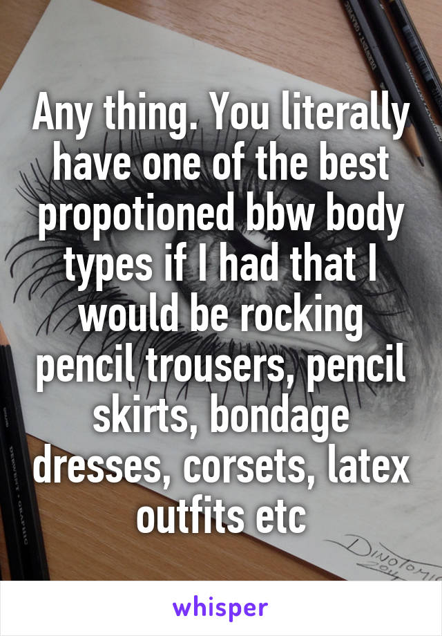 Any thing. You literally have one of the best propotioned bbw body types if I had that I would be rocking pencil trousers, pencil skirts, bondage dresses, corsets, latex outfits etc