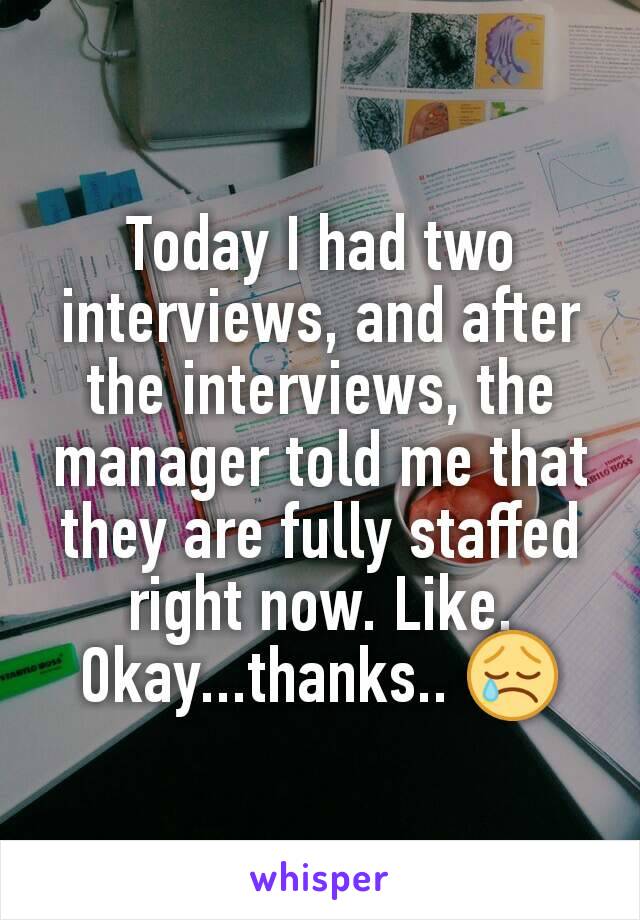 Today I had two interviews, and after the interviews, the manager told me that they are fully staffed right now. Like. Okay...thanks.. 😢