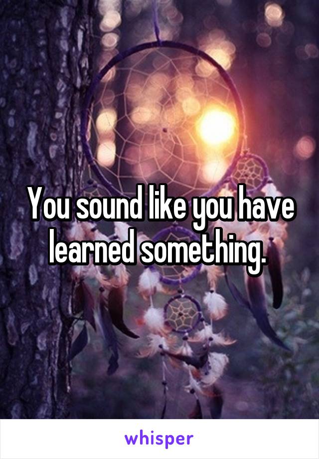 You sound like you have learned something. 