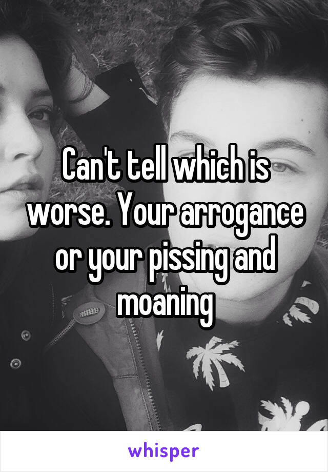 Can't tell which is worse. Your arrogance or your pissing and moaning