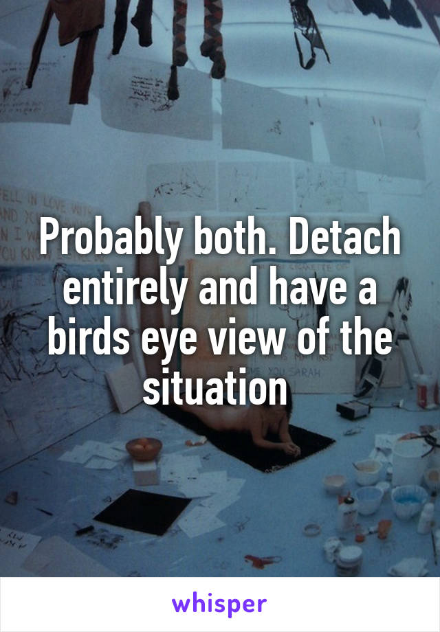 Probably both. Detach entirely and have a birds eye view of the situation 