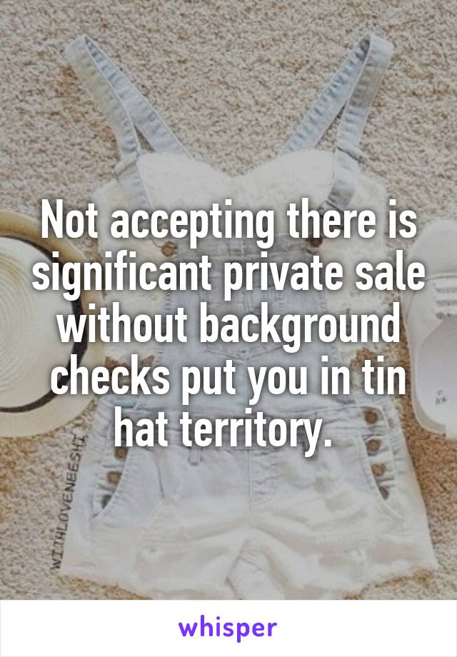 Not accepting there is significant private sale without background checks put you in tin hat territory. 