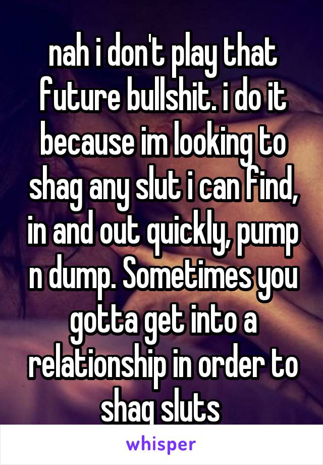 nah i don't play that future bullshit. i do it because im looking to shag any slut i can find, in and out quickly, pump n dump. Sometimes you gotta get into a relationship in order to shag sluts 