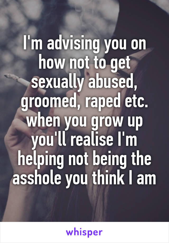 I'm advising you on how not to get sexually abused, groomed, raped etc. when you grow up you'll realise I'm helping not being the asshole you think I am 