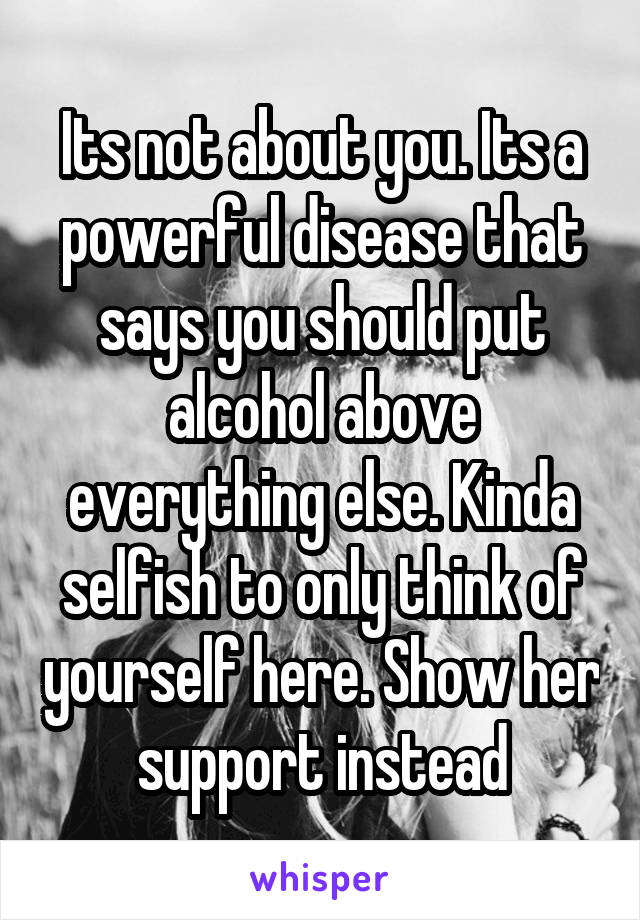 Its not about you. Its a powerful disease that says you should put alcohol above everything else. Kinda selfish to only think of yourself here. Show her support instead
