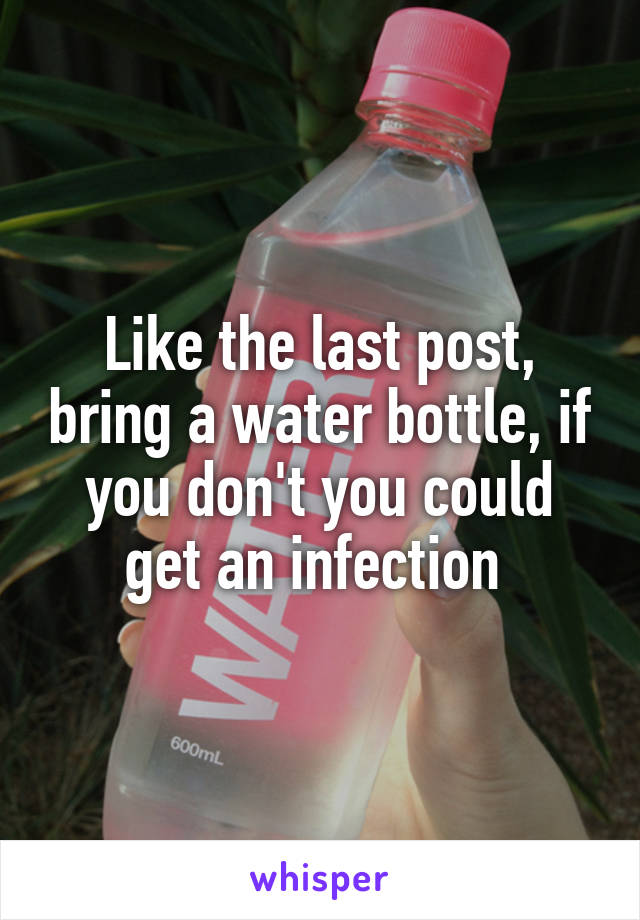 Like the last post, bring a water bottle, if you don't you could get an infection 