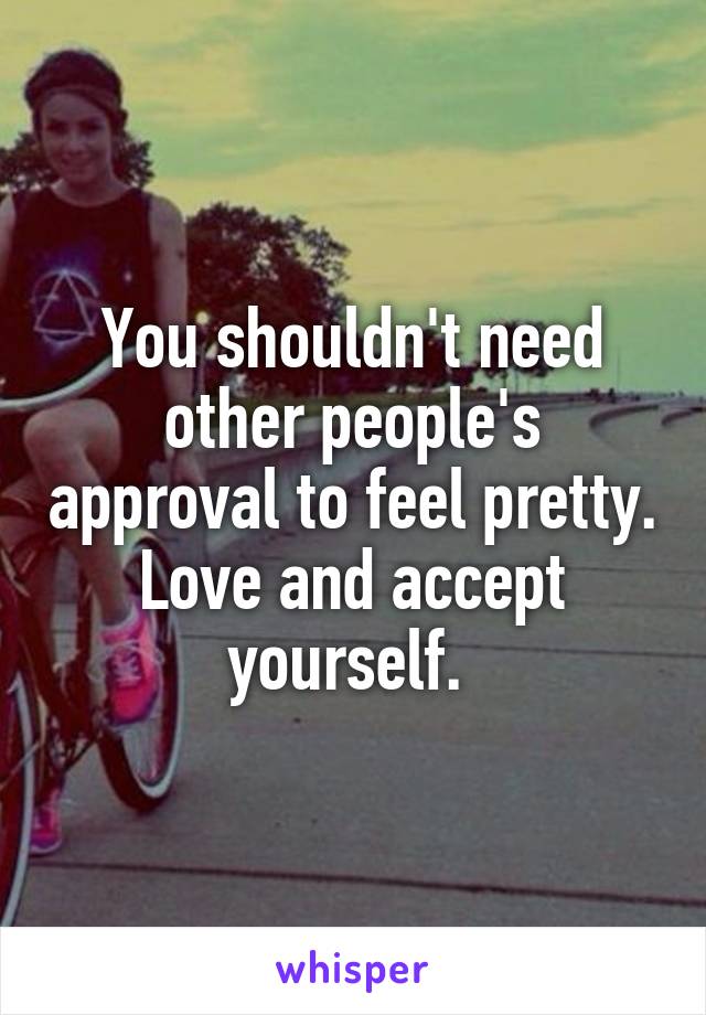 You shouldn't need other people's approval to feel pretty. Love and accept yourself. 