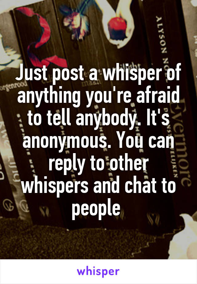 Just post a whisper of anything you're afraid to tell anybody. It's anonymous. You can reply to other whispers and chat to people 