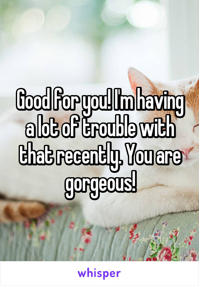 Good for you! I'm having a lot of trouble with that recently. You are gorgeous!