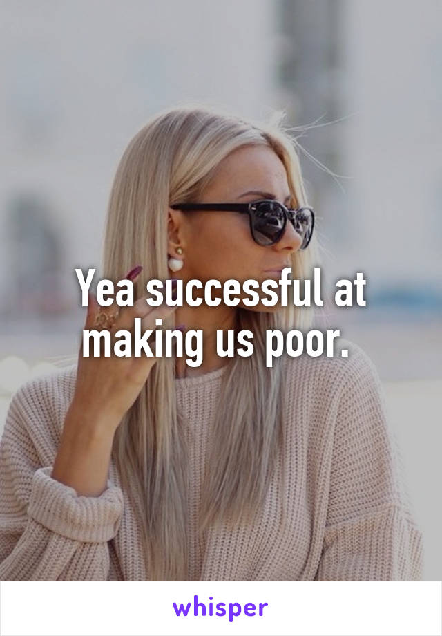 Yea successful at making us poor. 