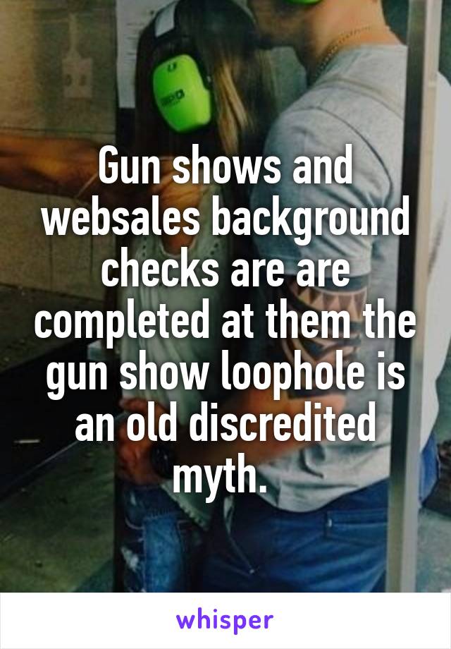 Gun shows and websales background checks are are completed at them the gun show loophole is an old discredited myth. 