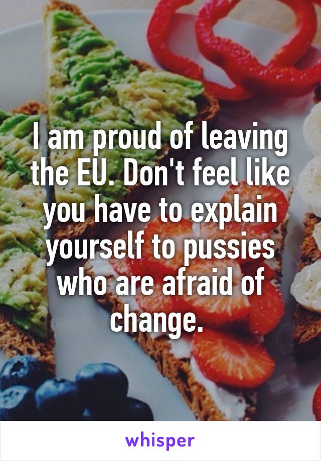 I am proud of leaving the EU. Don't feel like you have to explain yourself to pussies who are afraid of change. 