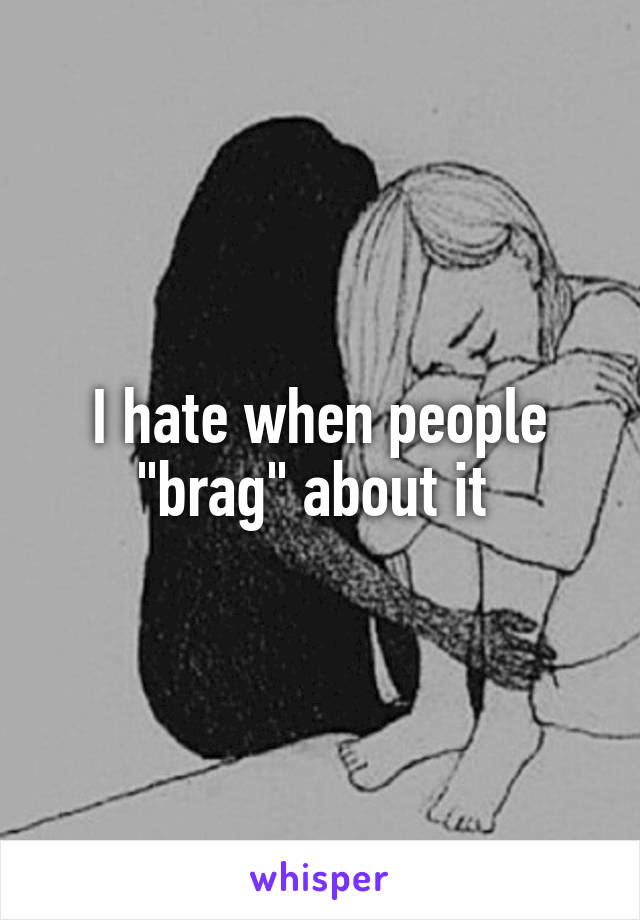 I hate when people "brag" about it 