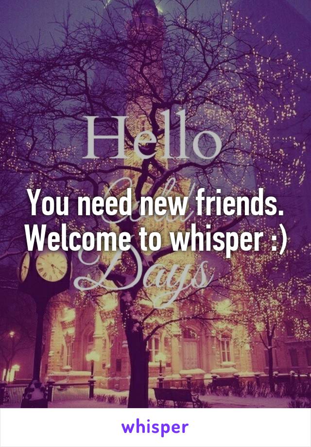You need new friends. Welcome to whisper :)