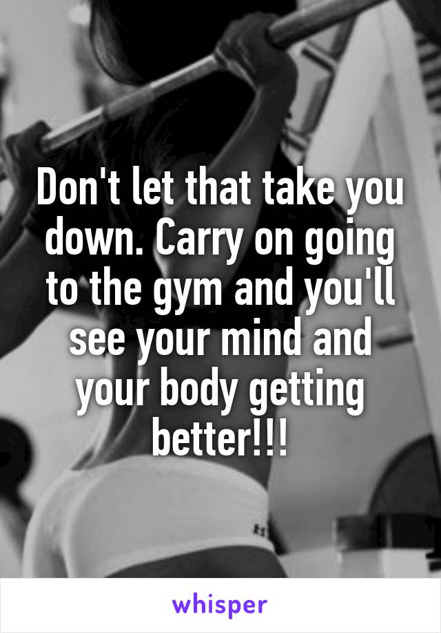 Don't let that take you down. Carry on going to the gym and you'll see your mind and your body getting better!!!