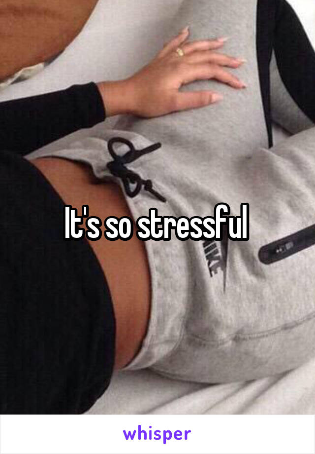 It's so stressful 