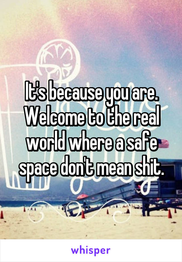 It's because you are. Welcome to the real world where a safe space don't mean shit.