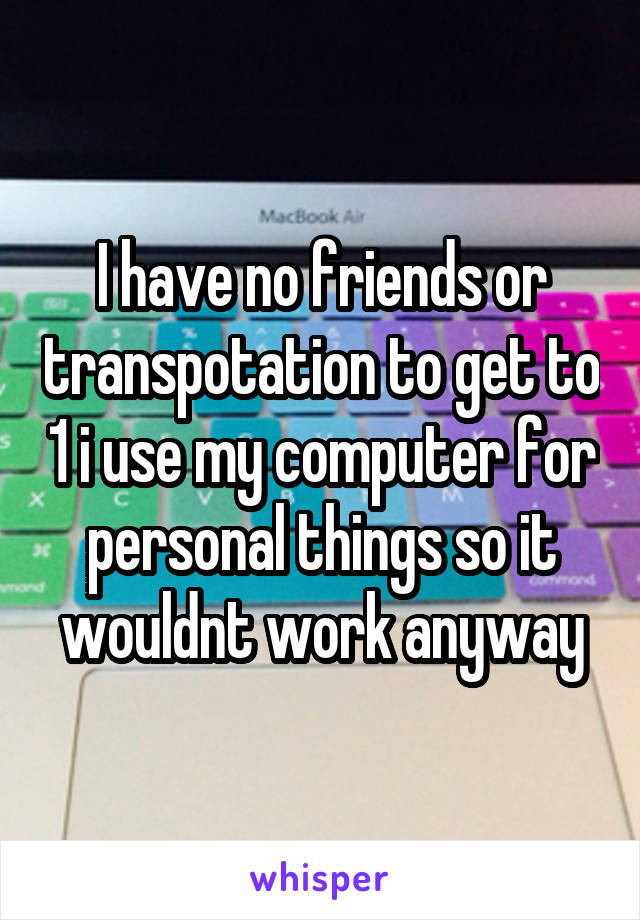 I have no friends or transpotation to get to 1 i use my computer for personal things so it wouldnt work anyway