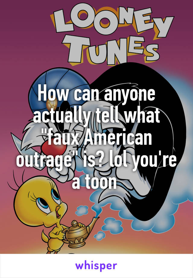 How can anyone actually tell what "faux American outrage" is? lol you're a toon 