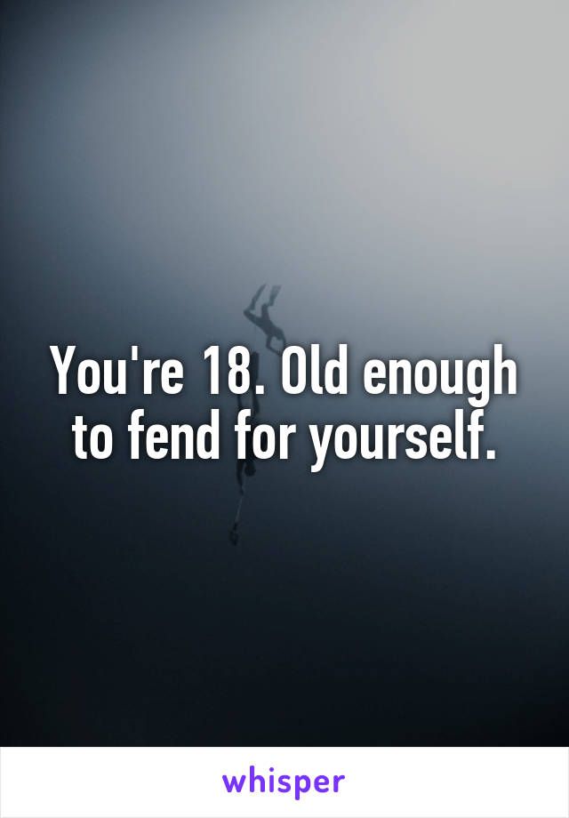 You're 18. Old enough to fend for yourself.