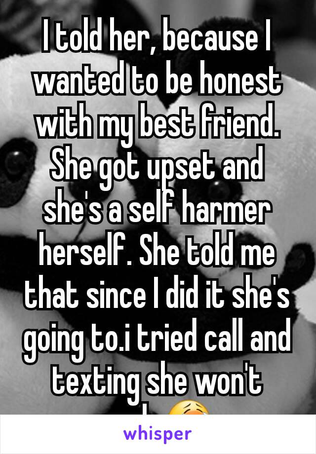 I told her, because I wanted to be honest with my best friend. She got upset and she's a self harmer herself. She told me that since I did it she's going to.i tried call and texting she won't reply😭