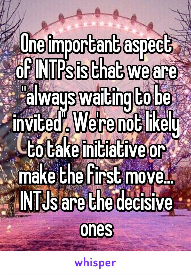 One important aspect of INTPs is that we are "always waiting to be invited". We're not likely to take initiative or make the first move... INTJs are the decisive ones