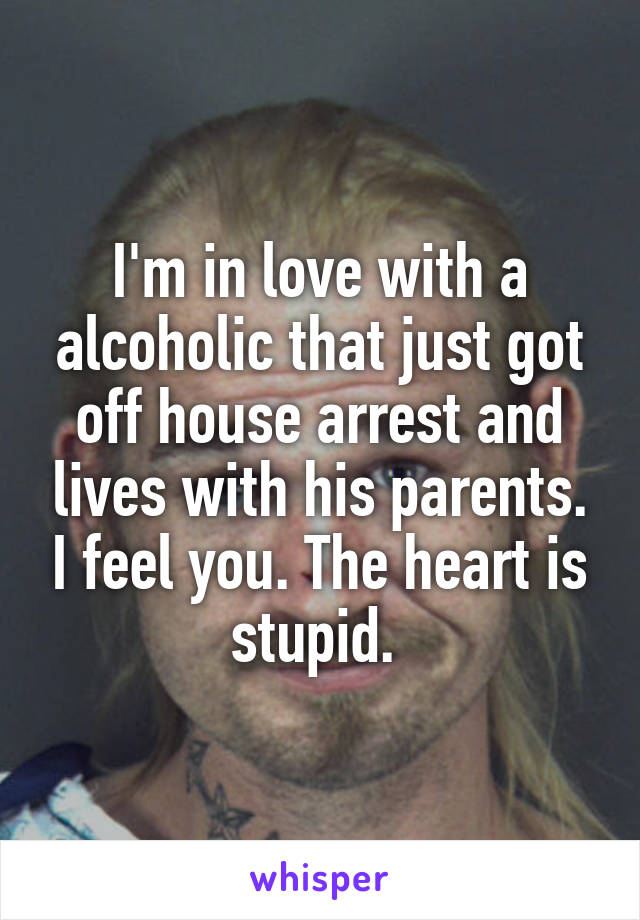 I'm in love with a alcoholic that just got off house arrest and lives with his parents. I feel you. The heart is stupid. 