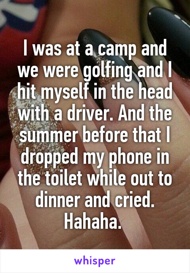 I was at a camp and we were golfing and I hit myself in the head with a driver. And the summer before that I dropped my phone in the toilet while out to dinner and cried. Hahaha. 