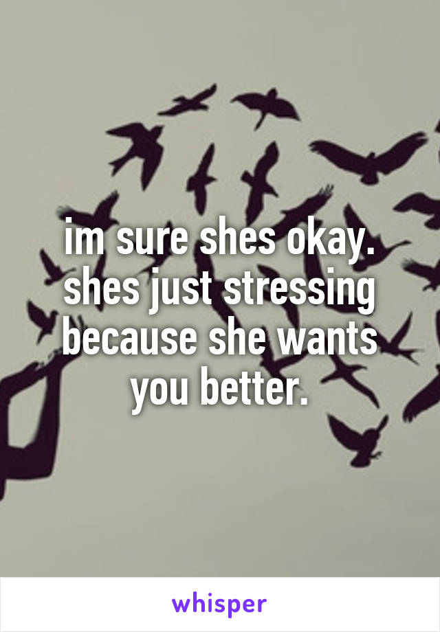im sure shes okay. shes just stressing because she wants you better.