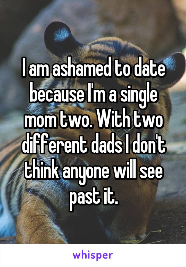 I am ashamed to date because I'm a single mom two. With two different dads I don't think anyone will see past it.