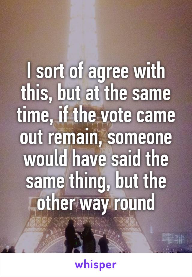 I sort of agree with this, but at the same time, if the vote came out remain, someone would have said the same thing, but the other way round
