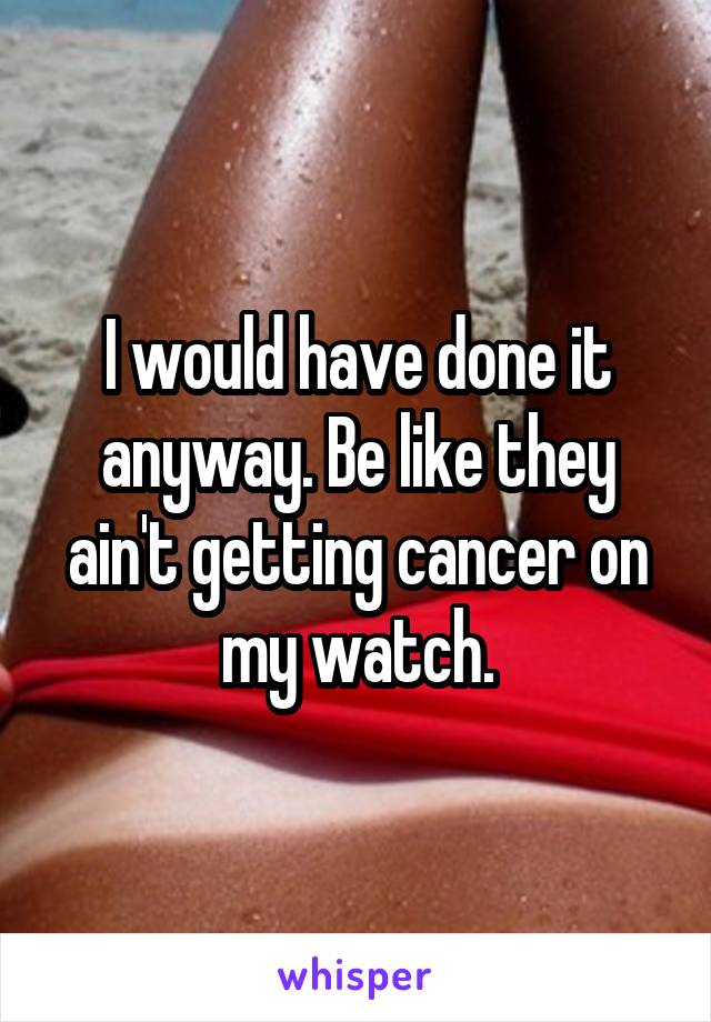 I would have done it anyway. Be like they ain't getting cancer on my watch.