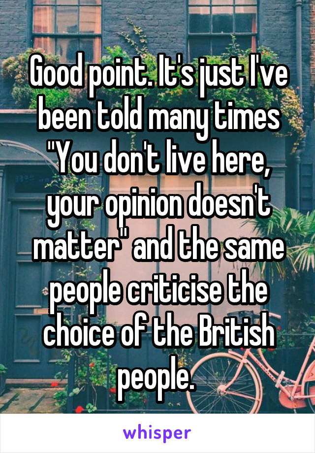 Good point. It's just I've been told many times "You don't live here, your opinion doesn't matter" and the same people criticise the choice of the British people. 