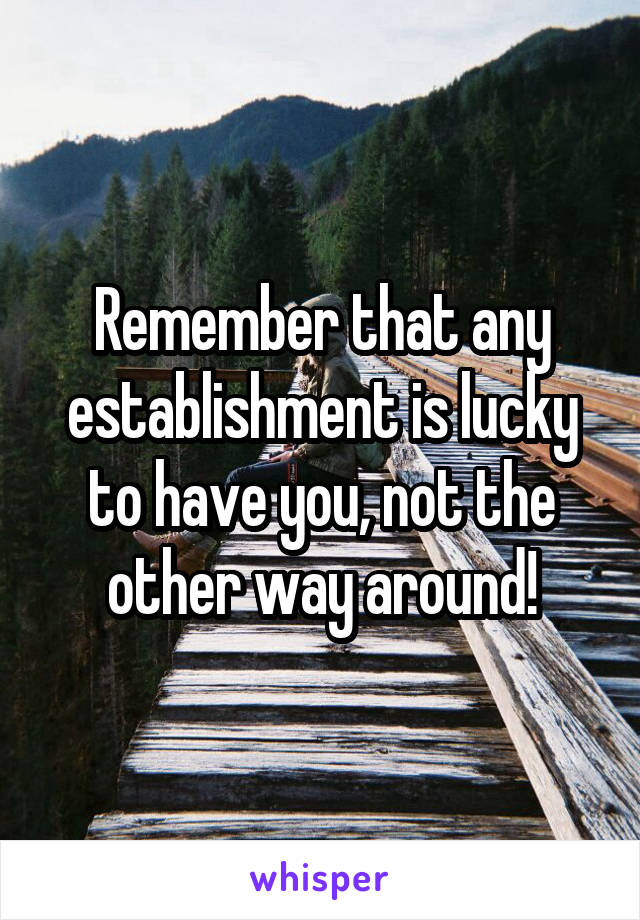 Remember that any establishment is lucky to have you, not the other way around!