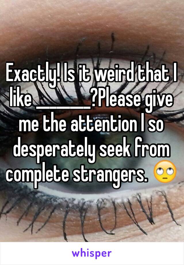 Exactly! Is it weird that I like ________?Please give me the attention I so desperately seek from complete strangers. 🙄