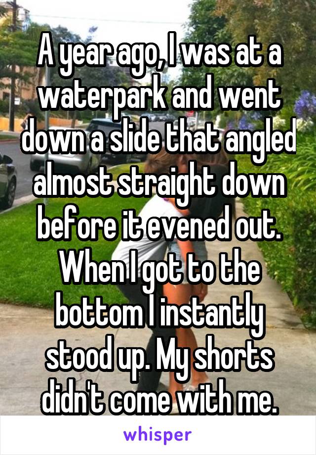 A year ago, I was at a waterpark and went down a slide that angled almost straight down before it evened out. When I got to the bottom I instantly stood up. My shorts didn't come with me.