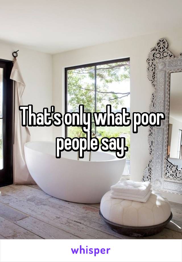 That's only what poor people say.