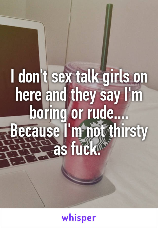 I don't sex talk girls on here and they say I'm boring or rude.... Because I'm not thirsty as fuck. 