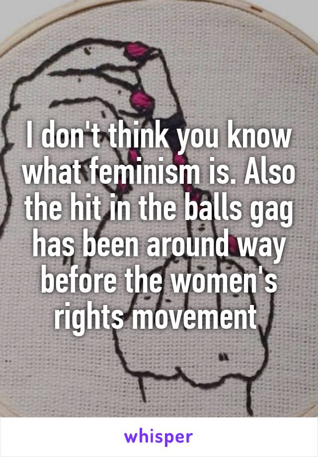 I don't think you know what feminism is. Also the hit in the balls gag has been around way before the women's rights movement 