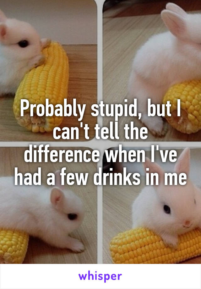 Probably stupid, but I can't tell the difference when I've had a few drinks in me