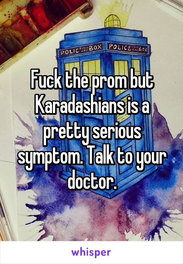 Fuck the prom but Karadashians is a pretty serious symptom. Talk to your doctor.