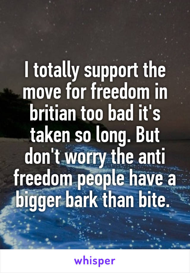 I totally support the move for freedom in britian too bad it's taken so long. But don't worry the anti freedom people have a bigger bark than bite. 