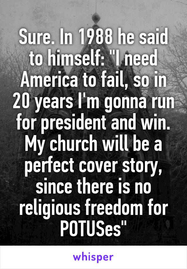 Sure. In 1988 he said to himself: "I need America to fail, so in 20 years I'm gonna run for president and win. My church will be a perfect cover story, since there is no religious freedom for POTUSes"