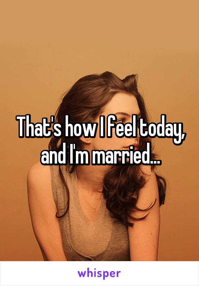 That's how I feel today, and I'm married...