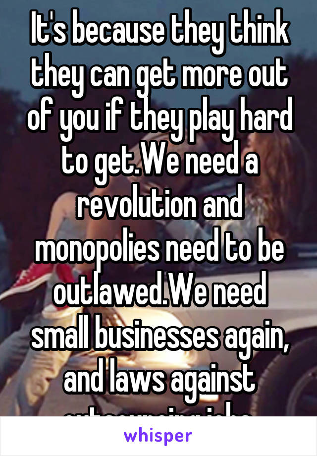 It's because they think they can get more out of you if they play hard to get.We need a revolution and monopolies need to be outlawed.We need small businesses again, and laws against outsourcing jobs.