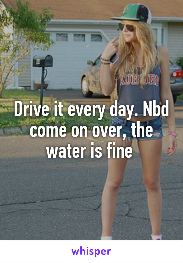 Drive it every day. Nbd come on over, the water is fine 