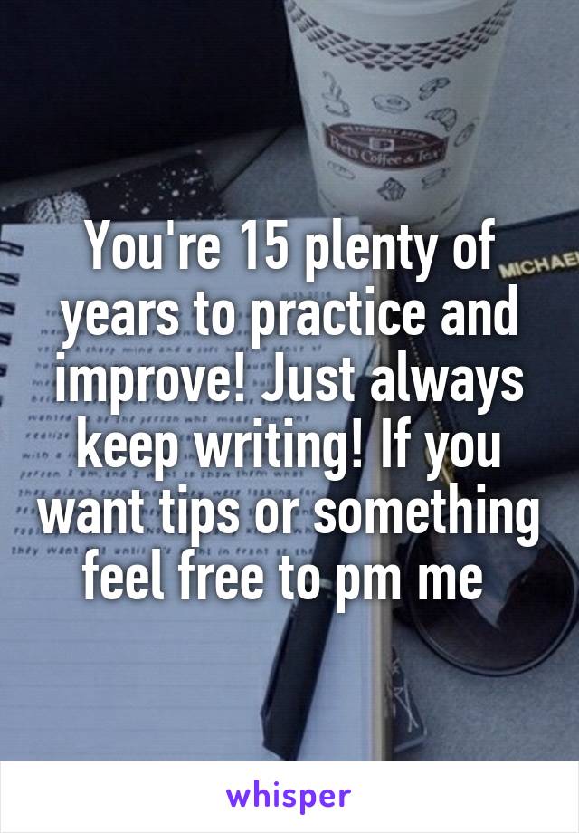 You're 15 plenty of years to practice and improve! Just always keep writing! If you want tips or something feel free to pm me 