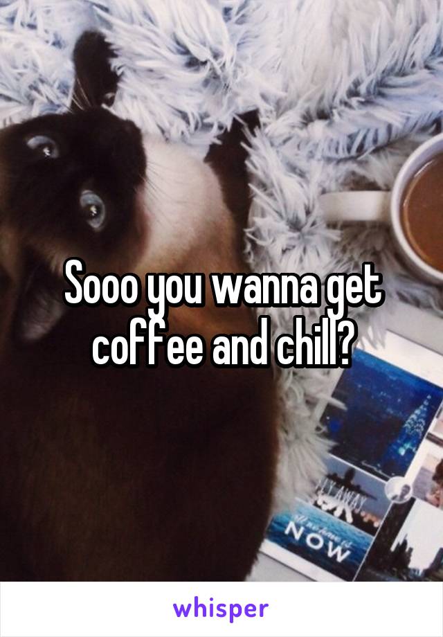 Sooo you wanna get coffee and chill?