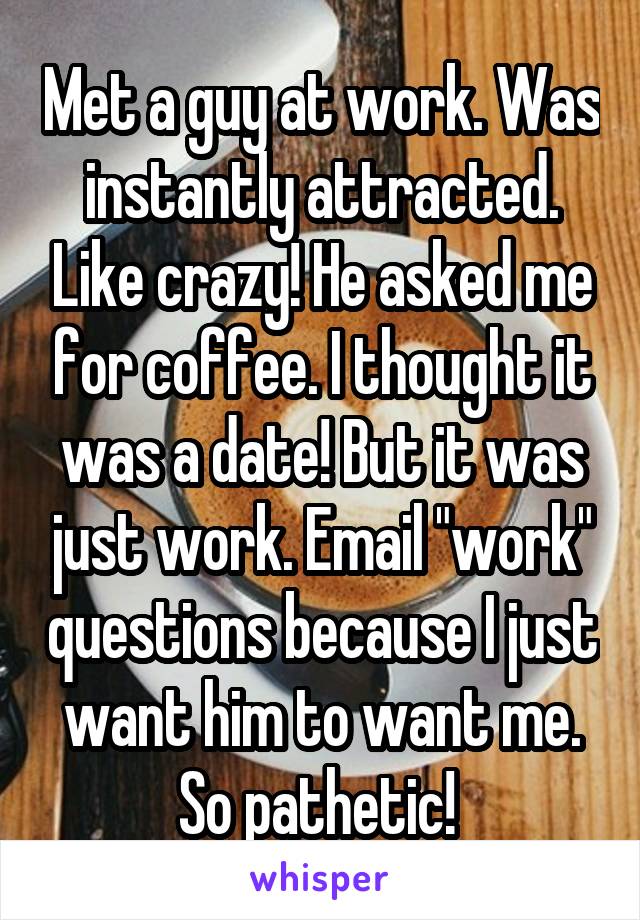 Met a guy at work. Was instantly attracted. Like crazy! He asked me for coffee. I thought it was a date! But it was just work. Email "work" questions because I just want him to want me. So pathetic! 